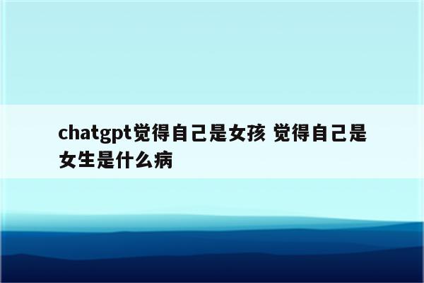 chatgpt觉得自己是女孩 觉得自己是女生是什么病