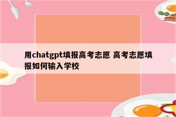 用chatgpt填报高考志愿 高考志愿填报如何输入学校