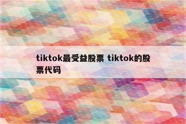 tiktok最受益股票 tiktok的股票代码