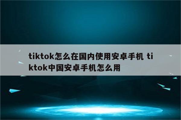 tiktok怎么在国内使用安卓手机 tiktok中国安卓手机怎么用