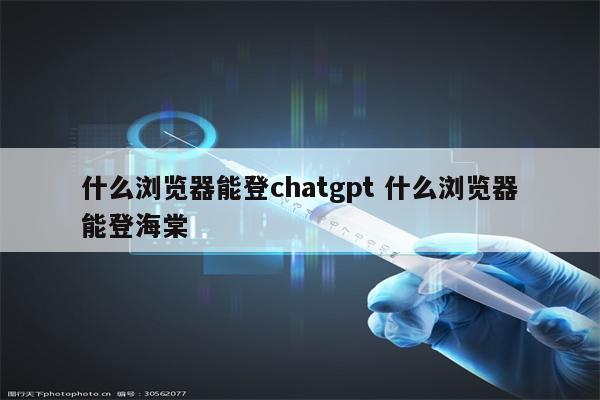 什么浏览器能登chatgpt 什么浏览器能登海棠