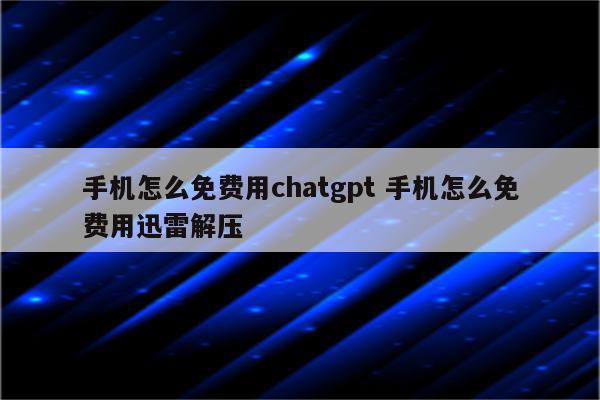 手机怎么免费用chatgpt 手机怎么免费用迅雷解压