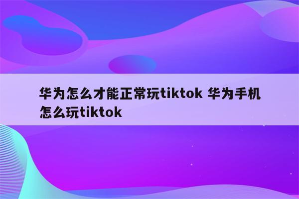 华为怎么才能正常玩tiktok 华为手机怎么玩tiktok