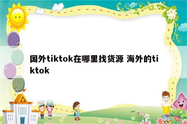 国外tiktok在哪里找货源 海外的tiktok