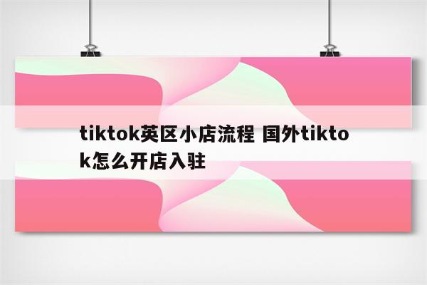 tiktok英区小店流程 国外tiktok怎么开店入驻