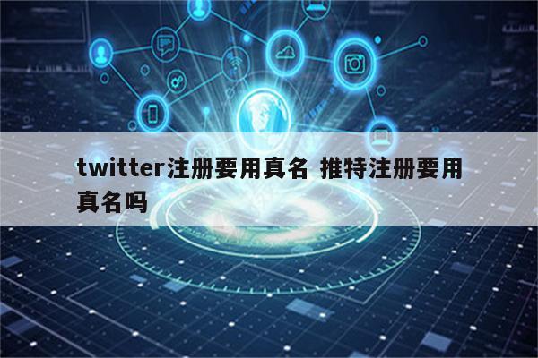 twitter注册要用真名 推特注册要用真名吗