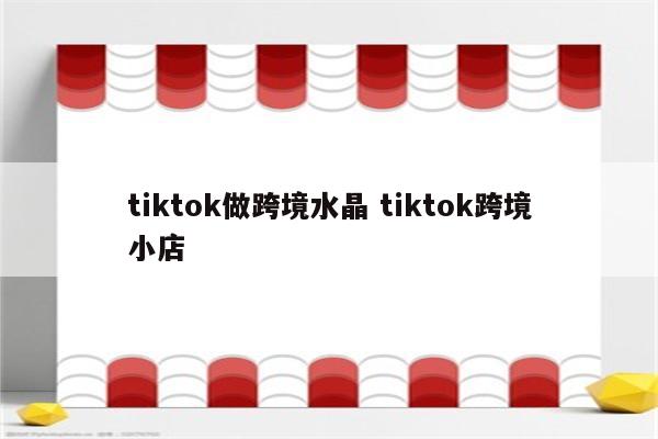 tiktok做跨境水晶 tiktok跨境小店