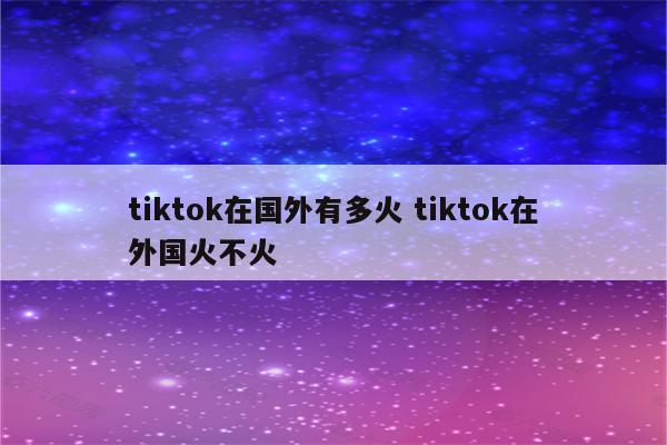 tiktok在国外有多火 tiktok在外国火不火