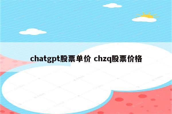 chatgpt股票单价 chzq股票价格