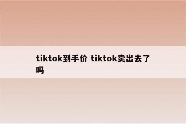 tiktok到手价 tiktok卖出去了吗