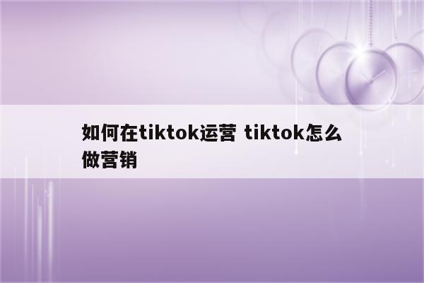 如何在tiktok运营 tiktok怎么做营销