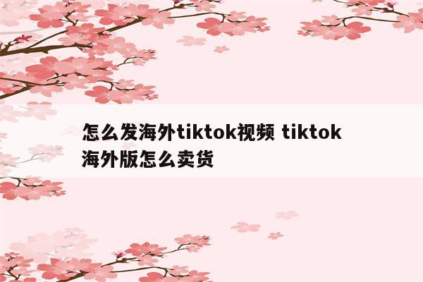 怎么发海外tiktok视频 tiktok海外版怎么卖货