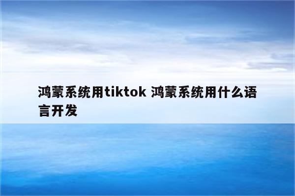 鸿蒙系统用tiktok 鸿蒙系统用什么语言开发