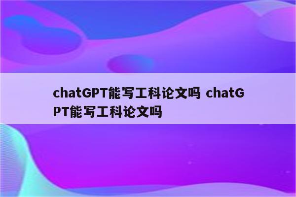 chatGPT能写工科论文吗 chatGPT能写工科论文吗