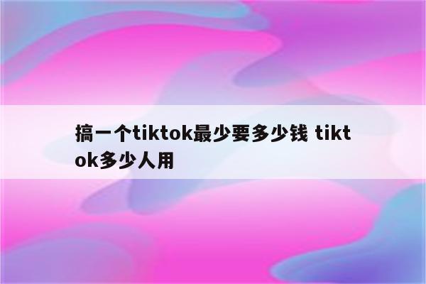 搞一个tiktok最少要多少钱 tiktok多少人用