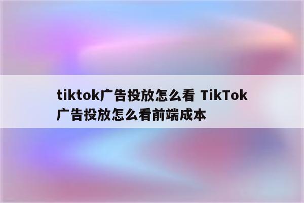 tiktok广告投放怎么看 TikTok广告投放怎么看前端成本