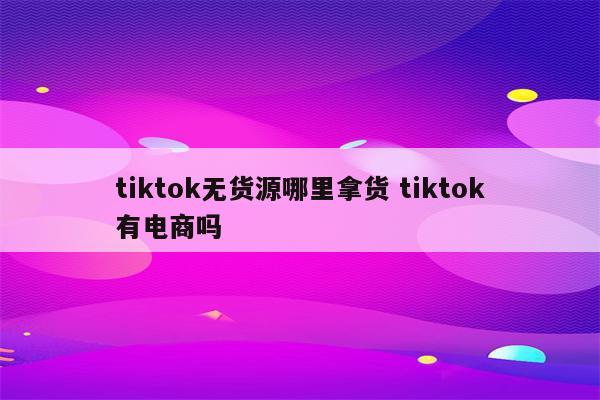 tiktok无货源哪里拿货 tiktok有电商吗