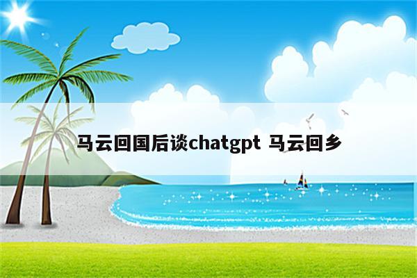 马云回国后谈chatgpt 马云回乡