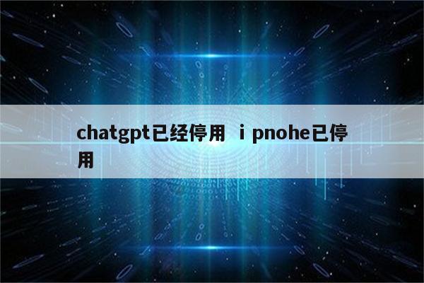 chatgpt已经停用 ⅰpnohe已停用