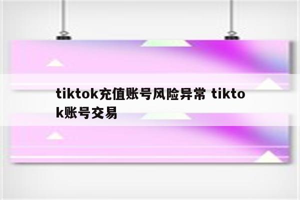 tiktok充值账号风险异常 tiktok账号交易