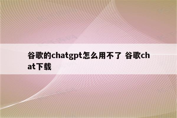 谷歌的chatgpt怎么用不了 谷歌chat下载