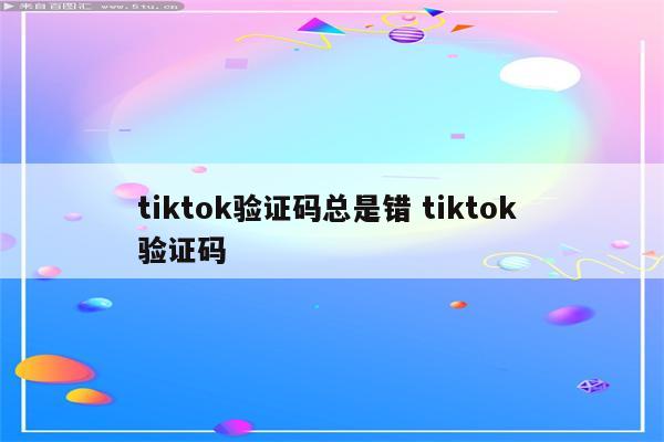 tiktok验证码总是错 tiktok 验证码
