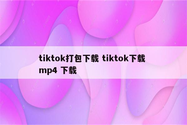 tiktok打包下载 tiktok下载 mp4 下载