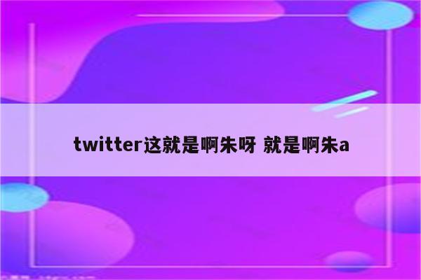 twitter这就是啊朱呀 就是啊朱a