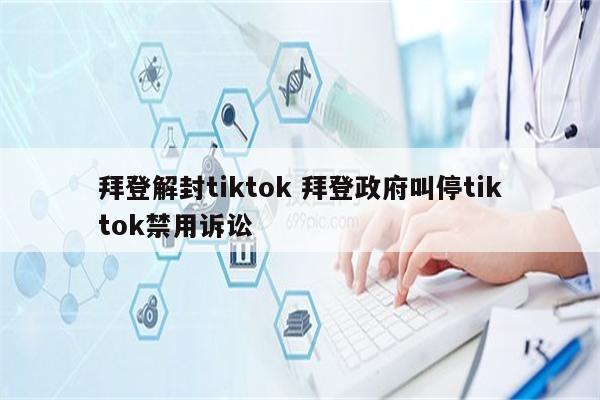 拜登解封tiktok 拜登政府叫停tiktok禁用诉讼