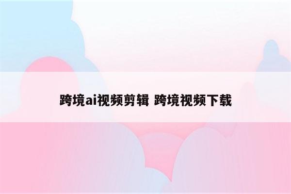 跨境ai视频剪辑 跨境视频下载