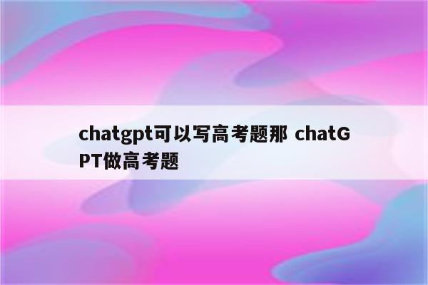 chatgpt可以写高考题那 chatGPT做高考题