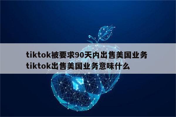 tiktok被要求90天内出售美国业务 tiktok出售美国业务意味什么