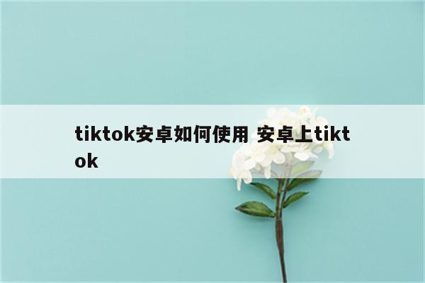 tiktok安卓如何使用 安卓上tiktok