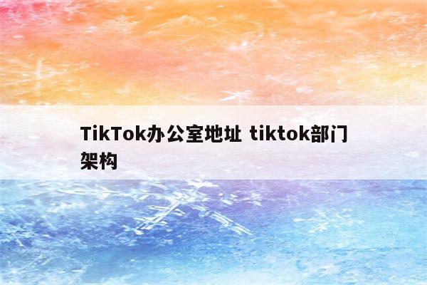 TikTok办公室地址 tiktok部门架构