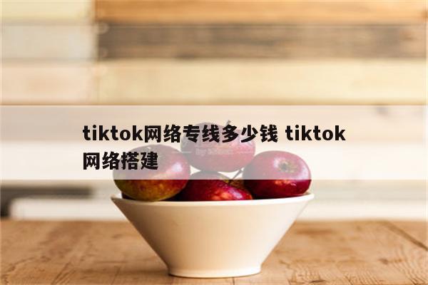 tiktok网络专线多少钱 tiktok网络搭建