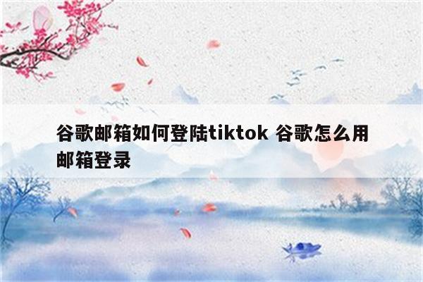谷歌邮箱如何登陆tiktok 谷歌怎么用邮箱登录