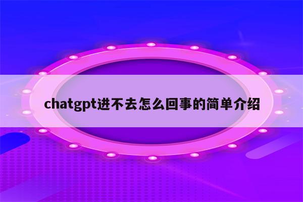 chatgpt进不去怎么回事的简单介绍