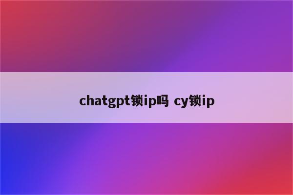 chatgpt锁ip吗 cy锁ip