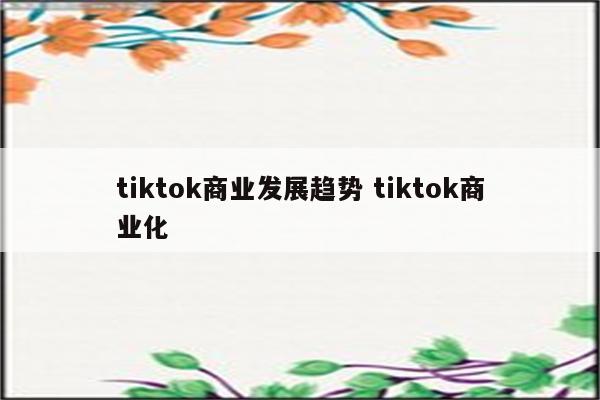 tiktok商业发展趋势 tiktok商业化