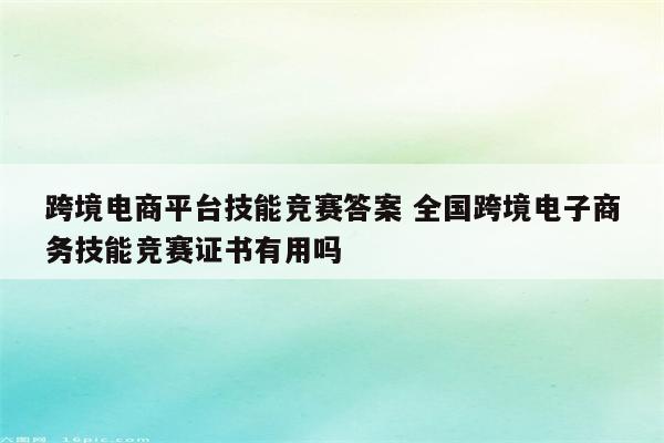 跨境电商平台技能竞赛答案 全国跨境电子商务技能竞赛证书有用吗