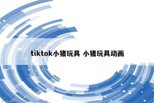 tiktok小猪玩具 小猪玩具动画