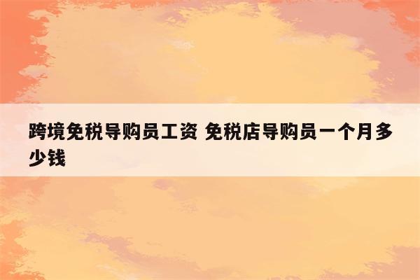 跨境免税导购员工资 免税店导购员一个月多少钱