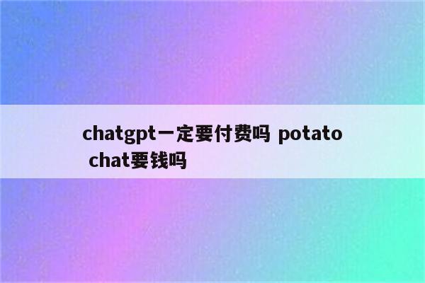 chatgpt一定要付费吗 potato chat要钱吗