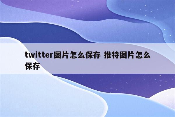 twitter图片怎么保存 推特图片怎么保存