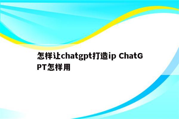 怎样让chatgpt打造ip ChatGPT怎样用