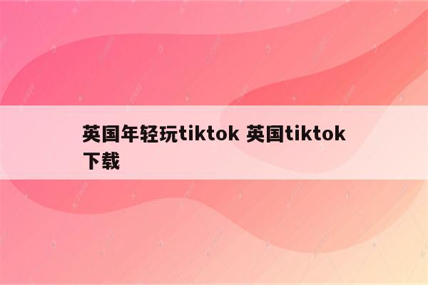 英国年轻玩tiktok 英国tiktok下载