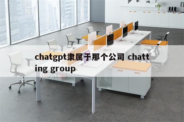 chatgpt隶属于那个公司 chatting group