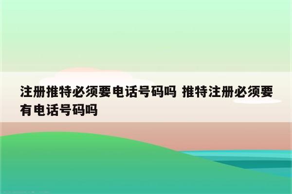 注册推特必须要电话号码吗 推特注册必须要有电话号码吗