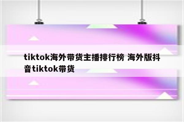 tiktok海外带货主播排行榜 海外版抖音tiktok带货