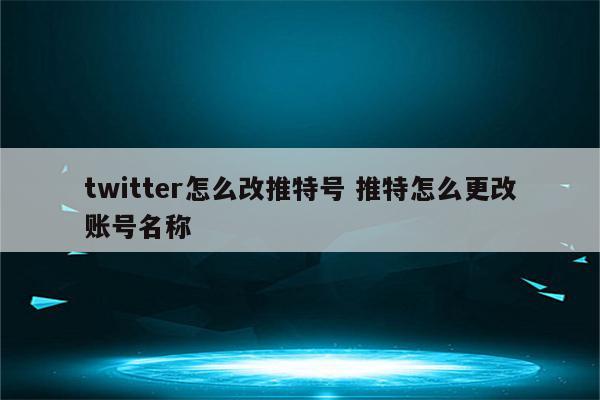 twitter怎么改推特号 推特怎么更改账号名称